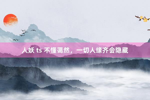 人妖 ts 不懂蔼然，一切人缘齐会隐藏