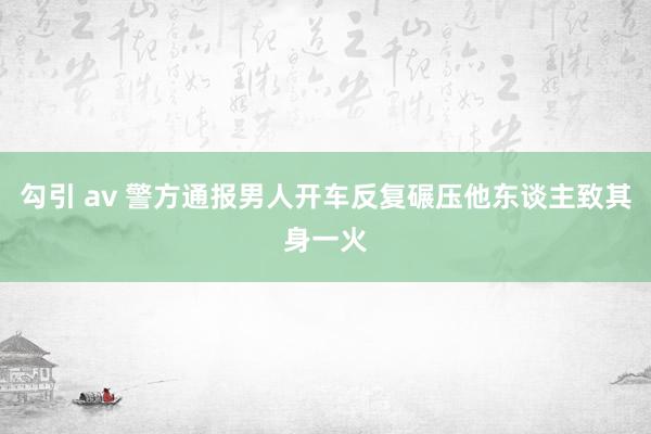 勾引 av 警方通报男人开车反复碾压他东谈主致其身一火