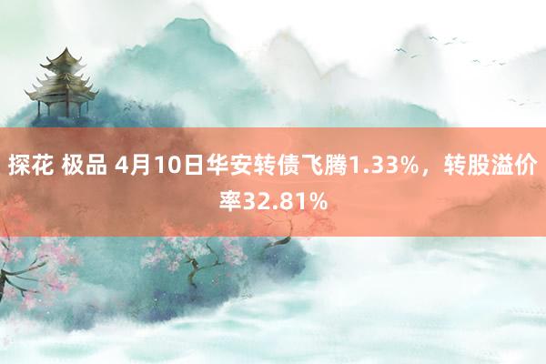 探花 极品 4月10日华安转债飞腾1.33%，转股溢价率32.81%