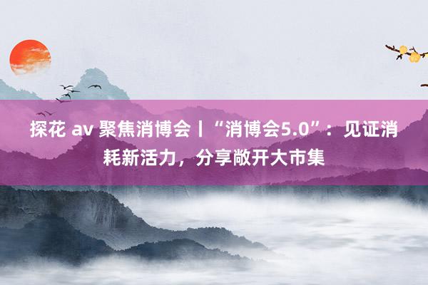 探花 av 聚焦消博会丨“消博会5.0”：见证消耗新活力，分享敞开大市集