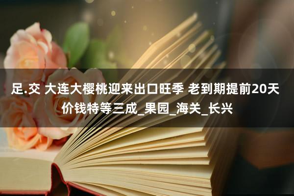 足.交 大连大樱桃迎来出口旺季 老到期提前20天 价钱特等三成_果园_海关_长兴