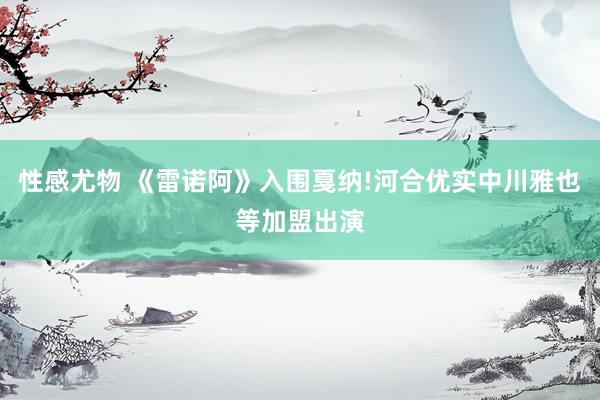 性感尤物 《雷诺阿》入围戛纳!河合优实中川雅也等加盟出演