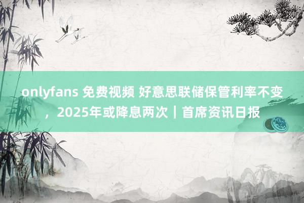 onlyfans 免费视频 好意思联储保管利率不变，2025年或降息两次｜首席资讯日报