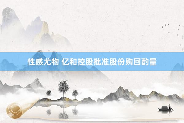 性感尤物 亿和控股批准股份购回酌量