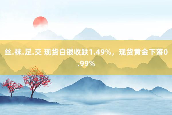 丝.袜.足.交 现货白银收跌1.49%，现货黄金下落0.99%