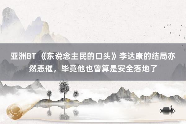 亚洲BT 《东说念主民的口头》李达康的结局亦然悲催，毕竟他也曾算是安全落地了