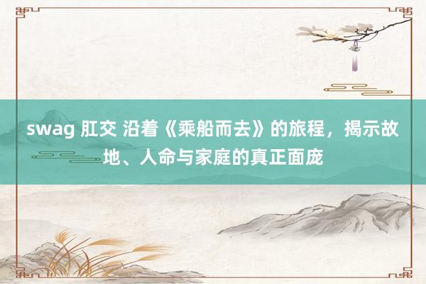 swag 肛交 沿着《乘船而去》的旅程，揭示故地、人命与家庭的真正面庞