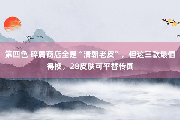 第四色 碎屑商店全是“清朝老皮”，但这三款最值得换，28皮肤可平替传闻