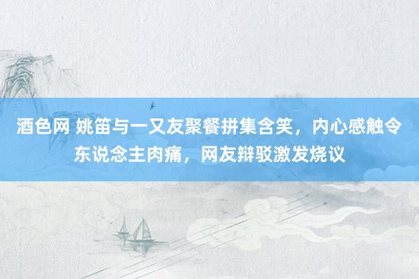 酒色网 姚笛与一又友聚餐拼集含笑，内心感触令东说念主肉痛，网友辩驳激发烧议