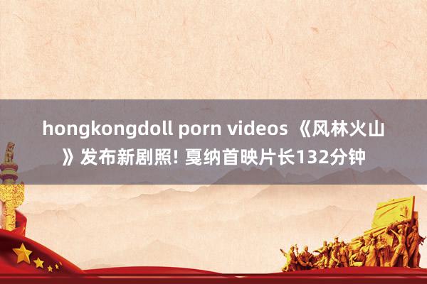 hongkongdoll porn videos 《风林火山》发布新剧照! 戛纳首映片长132分钟