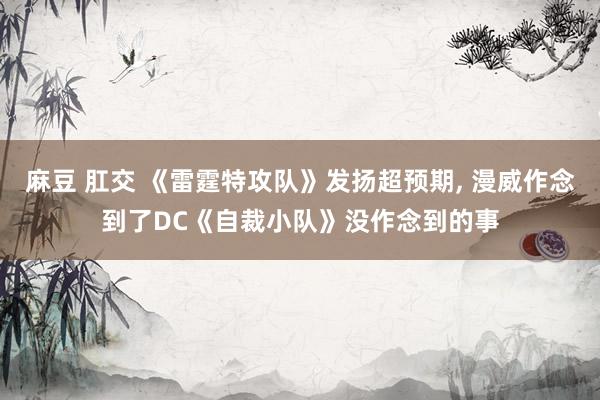 麻豆 肛交 《雷霆特攻队》发扬超预期， 漫威作念到了DC《自裁小队》没作念到的事
