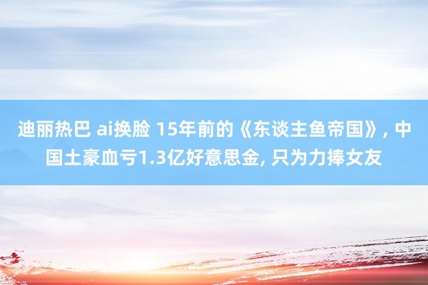 迪丽热巴 ai换脸 15年前的《东谈主鱼帝国》， 中国土豪血亏1.3亿好意思金， 只为力捧女友