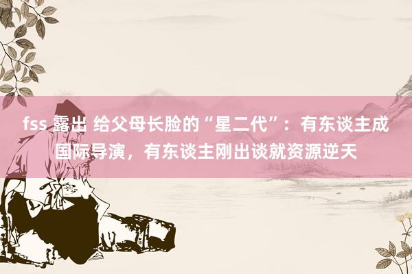 fss 露出 给父母长脸的“星二代”：有东谈主成国际导演，有东谈主刚出谈就资源逆天
