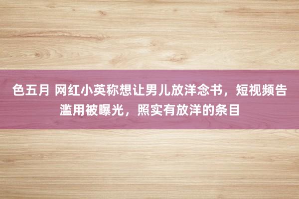 色五月 网红小英称想让男儿放洋念书，短视频告滥用被曝光，照实有放洋的条目