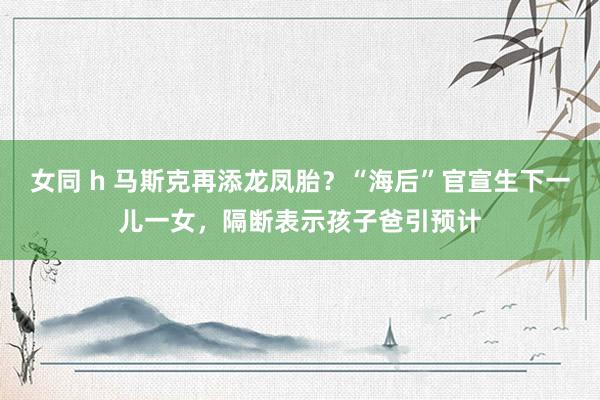女同 h 马斯克再添龙凤胎？“海后”官宣生下一儿一女，隔断表示孩子爸引预计