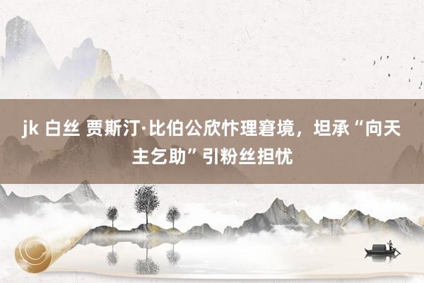 jk 白丝 贾斯汀·比伯公欣忭理窘境，坦承“向天主乞助”引粉丝担忧