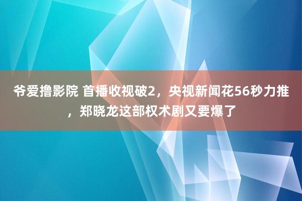 爷爱撸影院 首播收视破2，央视新闻花56秒力推，郑晓龙这部权术剧又要爆了
