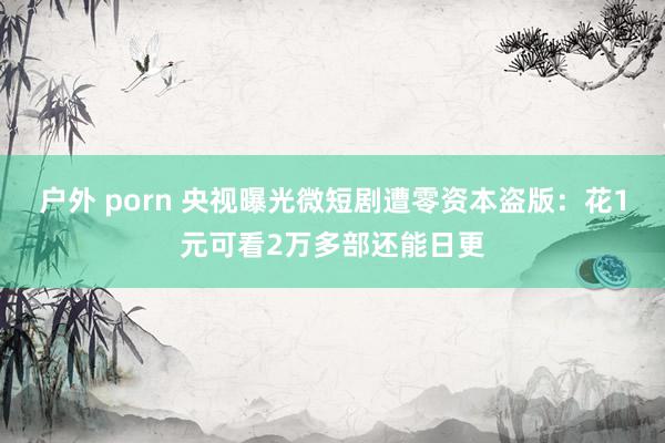 户外 porn 央视曝光微短剧遭零资本盗版：花1元可看2万多部还能日更
