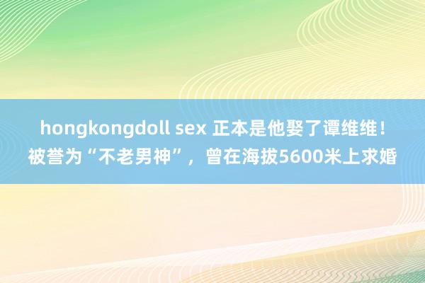 hongkongdoll sex 正本是他娶了谭维维！被誉为“不老男神”，曾在海拔5600米上求婚