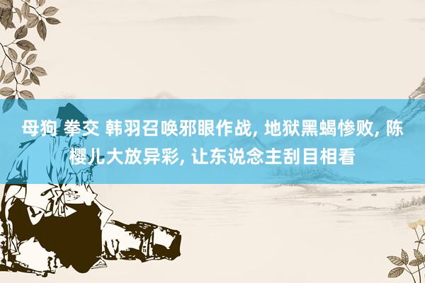 母狗 拳交 韩羽召唤邪眼作战， 地狱黑蝎惨败， 陈樱儿大放异彩， 让东说念主刮目相看