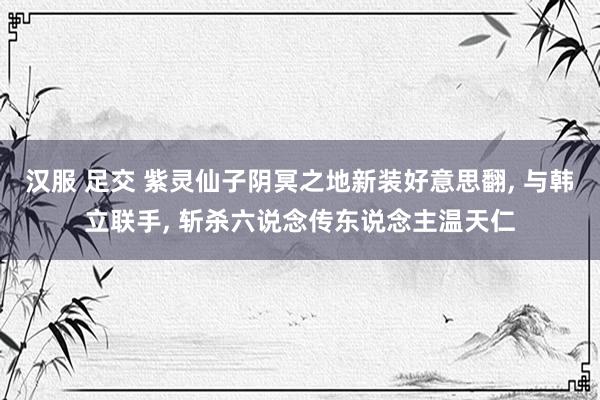 汉服 足交 紫灵仙子阴冥之地新装好意思翻， 与韩立联手， 斩杀六说念传东说念主温天仁
