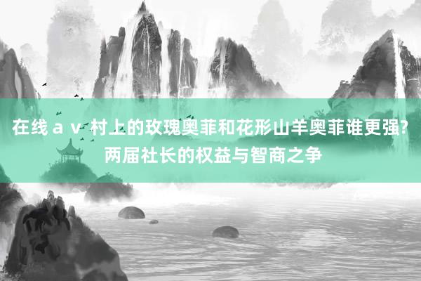 在线ａｖ 村上的玫瑰奥菲和花形山羊奥菲谁更强? 两届社长的权益与智商之争
