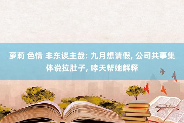 萝莉 色情 非东谈主哉: 九月想请假， 公司共事集体说拉肚子， 哮天帮她解释