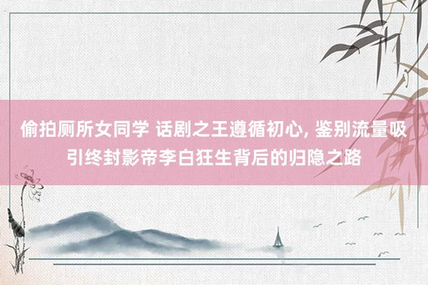 偷拍厕所女同学 话剧之王遵循初心， 鉴别流量吸引终封影帝李白狂生背后的归隐之路