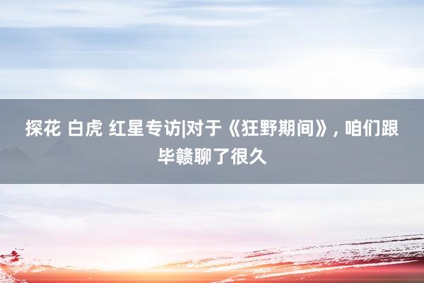 探花 白虎 红星专访|对于《狂野期间》， 咱们跟毕赣聊了很久