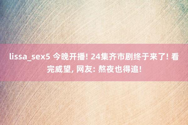 lissa_sex5 今晚开播! 24集齐市剧终于来了! 看完威望， 网友: 熬夜也得追!