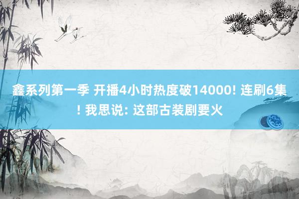 鑫系列第一季 开播4小时热度破14000! 连刷6集! 我思说: 这部古装剧要火