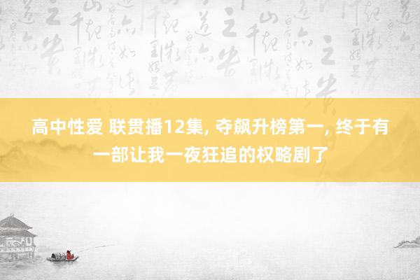 高中性爱 联贯播12集， 夺飙升榜第一， 终于有一部让我一夜狂追的权略剧了