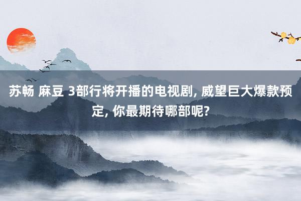苏畅 麻豆 3部行将开播的电视剧， 威望巨大爆款预定， 你最期待哪部呢?