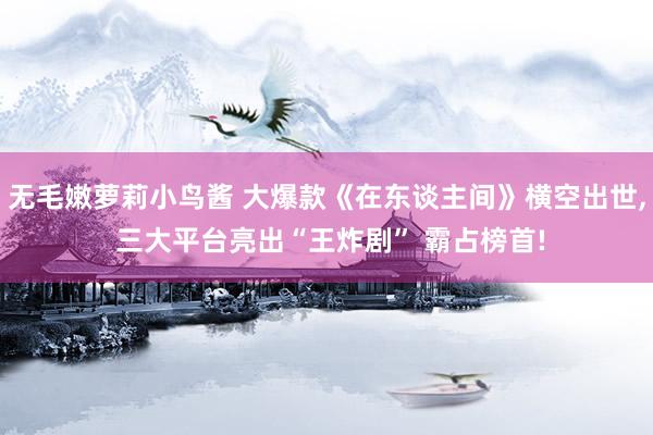 无毛嫩萝莉小鸟酱 大爆款《在东谈主间》横空出世， 三大平台亮出“王炸剧” 霸占榜首!