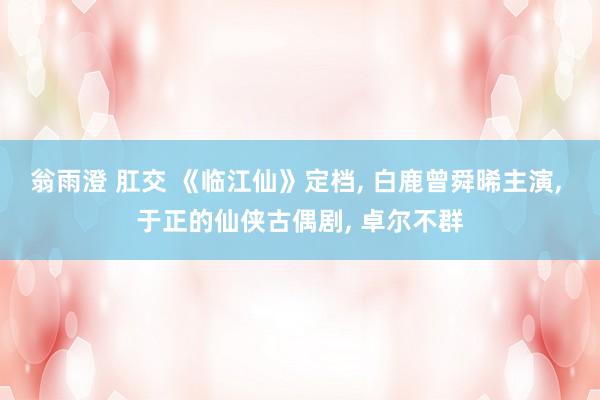 翁雨澄 肛交 《临江仙》定档， 白鹿曾舜晞主演， 于正的仙侠古偶剧， 卓尔不群