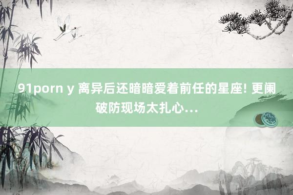 91porn y 离异后还暗暗爱着前任的星座! 更阑破防现场太扎心…