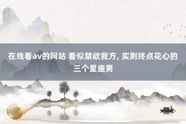 在线看av的网站 看似禁欲我方， 实则终点花心的三个星座男