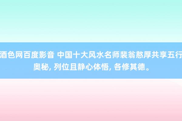 酒色网百度影音 中国十大风水名师裴翁憨厚共享五行奥秘， 列位且静心体悟， 各修其德。