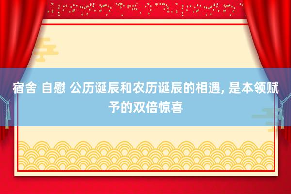 宿舍 自慰 公历诞辰和农历诞辰的相遇， 是本领赋予的双倍惊喜