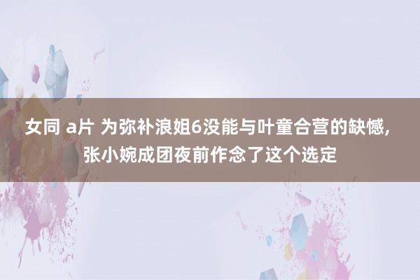 女同 a片 为弥补浪姐6没能与叶童合营的缺憾， 张小婉成团夜前作念了这个选定