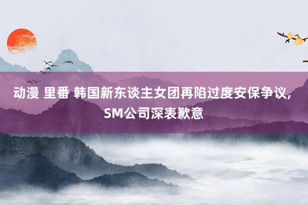 动漫 里番 韩国新东谈主女团再陷过度安保争议， SM公司深表歉意