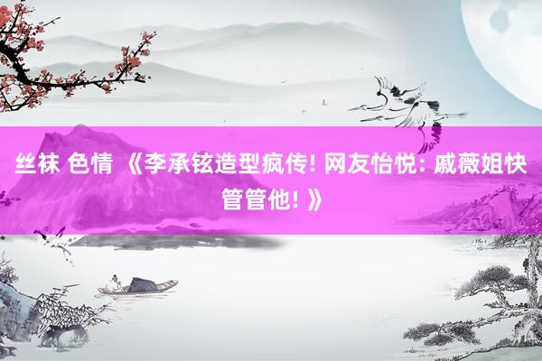 丝袜 色情 《李承铉造型疯传! 网友怡悦: 戚薇姐快管管他! 》