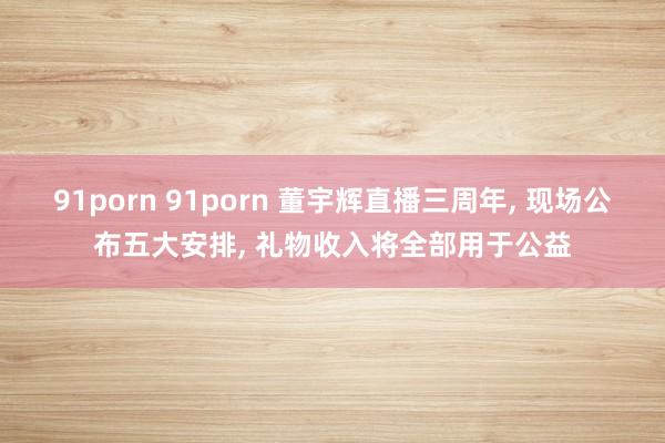 91porn 91porn 董宇辉直播三周年， 现场公布五大安排， 礼物收入将全部用于公益