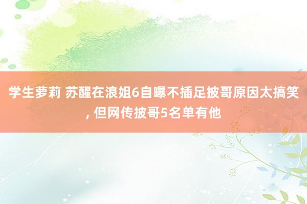 学生萝莉 苏醒在浪姐6自曝不插足披哥原因太搞笑， 但网传披哥5名单有他