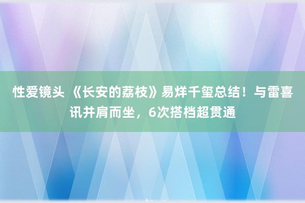 性爱镜头 《长安的荔枝》易烊千玺总结！与雷喜讯并肩而坐，6次搭档超贯通