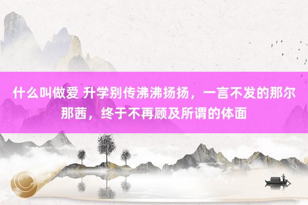 什么叫做爱 升学别传沸沸扬扬，一言不发的那尔那茜，终于不再顾及所谓的体面