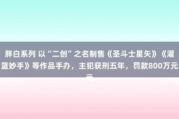 胖白系列 以“二创”之名制售《圣斗士星矢》《灌篮妙手》等作品手办，主犯获刑五年，罚款800万元