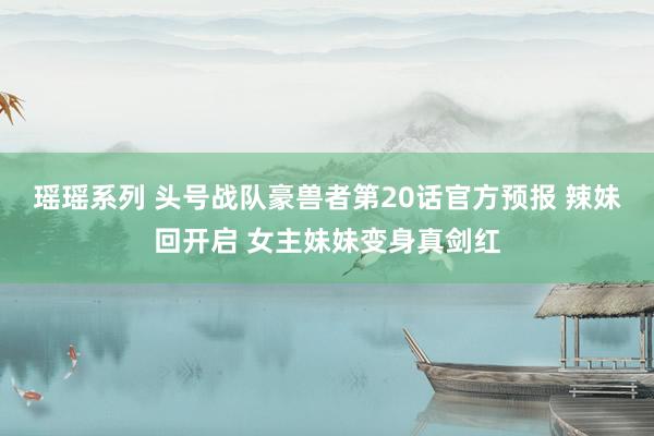 瑶瑶系列 头号战队豪兽者第20话官方预报 辣妹回开启 女主妹妹变身真剑红