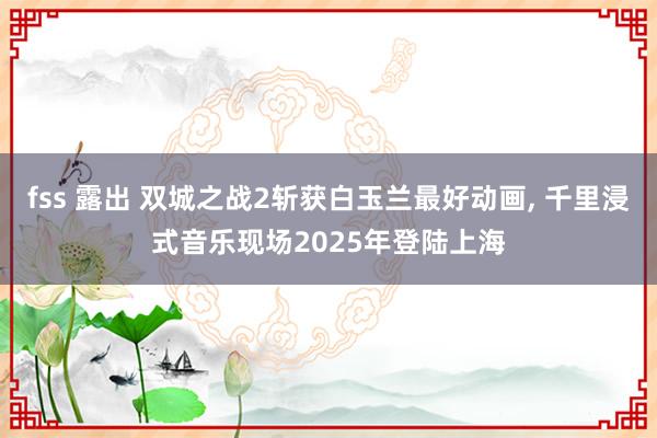 fss 露出 双城之战2斩获白玉兰最好动画， 千里浸式音乐现场2025年登陆上海
