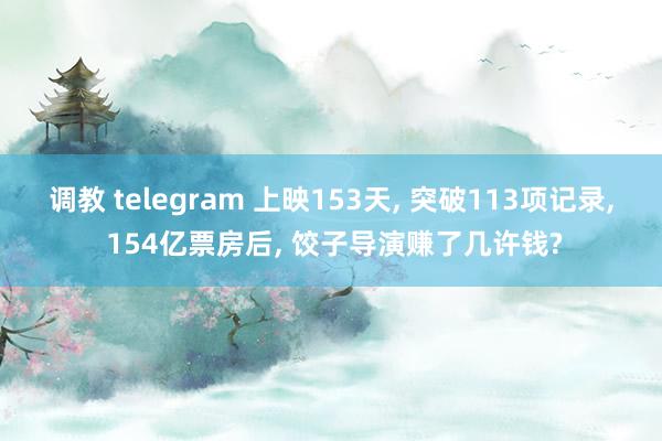 调教 telegram 上映153天， 突破113项记录， 154亿票房后， 饺子导演赚了几许钱?